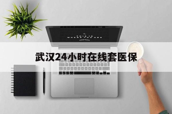 衢州武汉24小时在线套医保的最新政策(2025年衢州武汉24小时在线套医保微信分享)